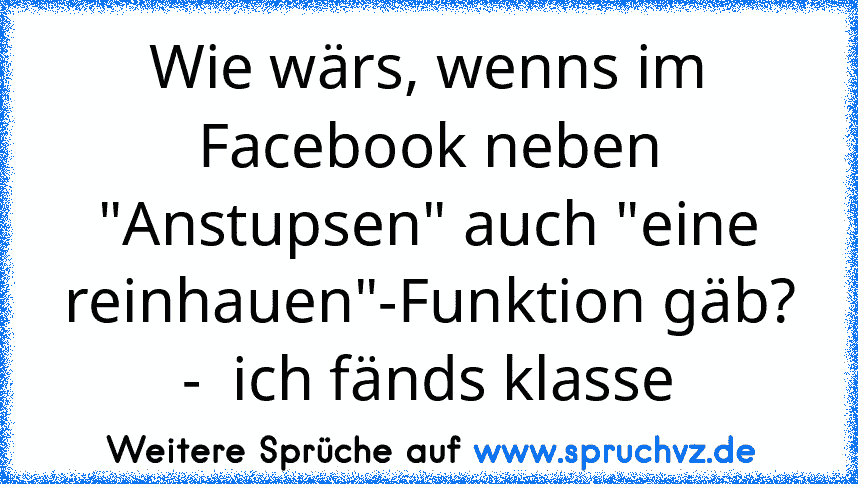 Wie wärs, wenns im Facebook neben "Anstupsen" auch "eine reinhauen"-Funktion gäb? -  ich fänds klasse